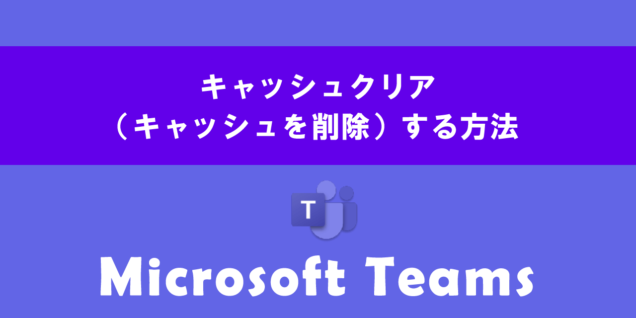 Teamsでキャッシュクリア(キャッシュを削除)する方法について