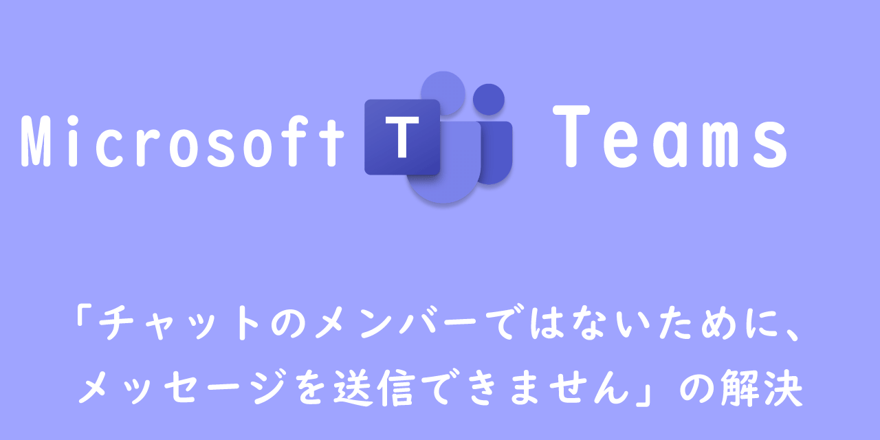 【Teams】「チャットのメンバーではないために、メッセージを送信できません」の解決