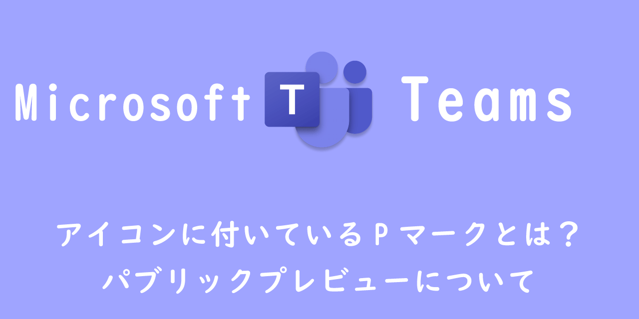 【Teams】アイコンに付いているPマークとは？：パブリックプレビューについて