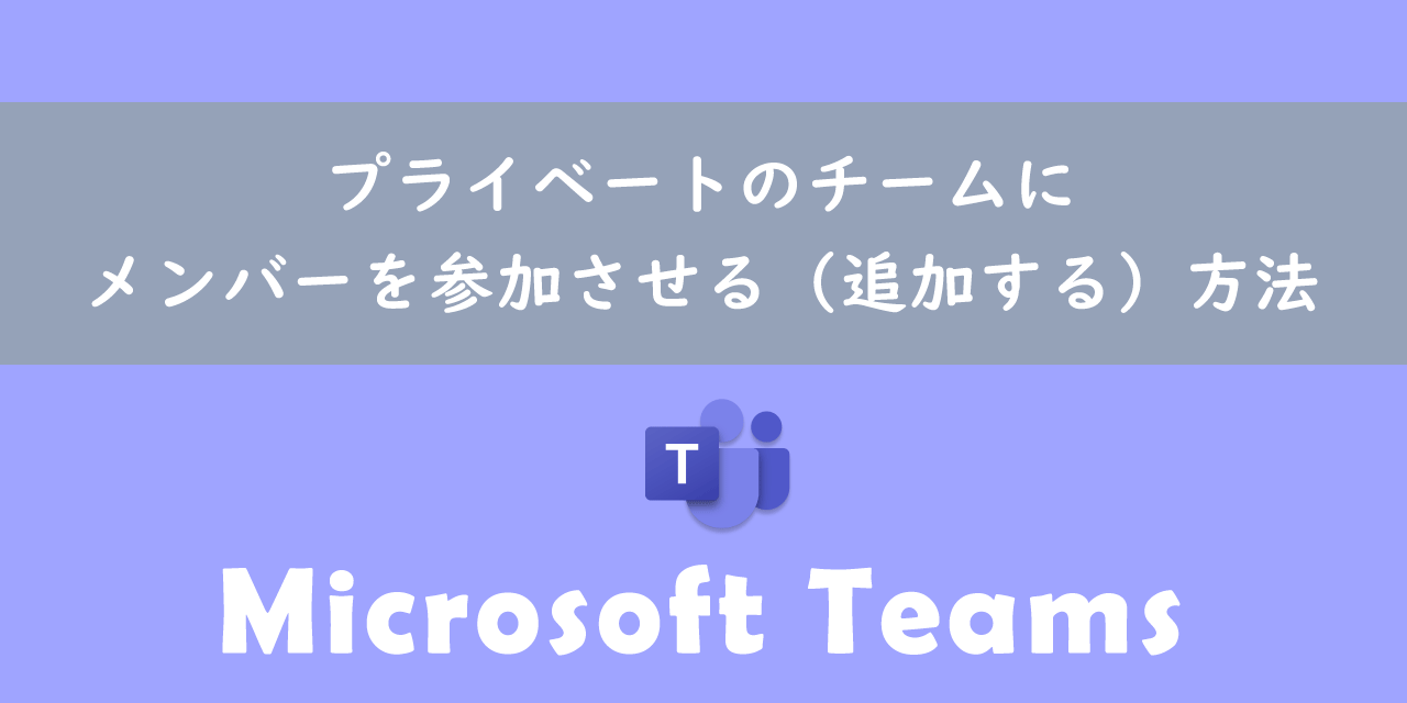 【Teams】プライベートのチームにメンバーを参加させる（追加する）方法