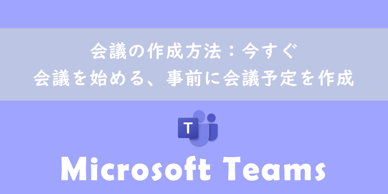 【Teams】会議の作成方法：今すぐ会議を始める、事前に会議予定を作成