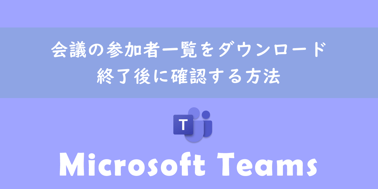 【Teams】会議の参加者一覧をダウンロード・終了後に確認する方法